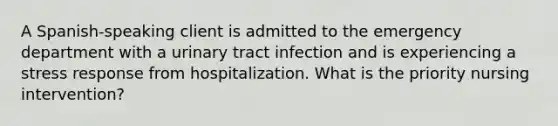 A Spanish-speaking client is admitted to the emergency department with a urinary tract infection and is experiencing a stress response from hospitalization. What is the priority nursing intervention?