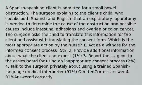 A Spanish-speaking client is admitted for a small bowel obstruction. The surgeon explains to the client's child, who speaks both Spanish and English, that an exploratory laparotomy is needed to determine the cause of the obstruction and possible causes include intestinal adhesions and ovarian or colon cancer. The surgeon asks the child to translate this information for the client and assist with translating the consent form. Which is the most appropriate action by the nurse? 1. Act as a witness for the informed consent process (5%) 2. Provide additional information about what the client can expect (1%) 3. Report the surgeon to the ethics board for using an inappropriate consent process (2%) 4. Talk to the surgeon privately about using a trained Spanish-language medical interpreter (91%) OmittedCorrect answer 4 91%Answered correctly