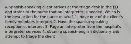 A Spanish-speaking client arrives at the triage desk in the ED and states to the nurse that an interpreter is needed. Which is the best action for the nurse to take? 1. Have one of the client's family members interpret 2. Have the spanish-speaking receptionist interpret 3. Page an interpreter from the hospital's interpreter services 4. obtain a spanish-english dictionary and attempt to triage the client