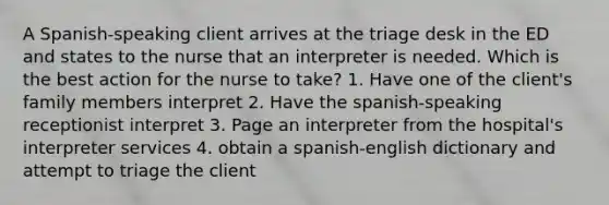 A Spanish-speaking client arrives at the triage desk in the ED and states to the nurse that an interpreter is needed. Which is the best action for the nurse to take? 1. Have one of the client's family members interpret 2. Have the spanish-speaking receptionist interpret 3. Page an interpreter from the hospital's interpreter services 4. obtain a spanish-english dictionary and attempt to triage the client