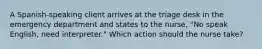 A Spanish-speaking client arrives at the triage desk in the emergency department and states to the nurse, "No speak English, need interpreter." Which action should the nurse take?