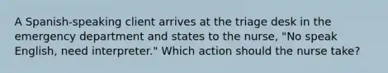 A Spanish-speaking client arrives at the triage desk in the emergency department and states to the nurse, "No speak English, need interpreter." Which action should the nurse take?