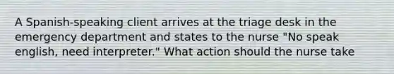 A Spanish-speaking client arrives at the triage desk in the emergency department and states to the nurse "No speak english, need interpreter." What action should the nurse take