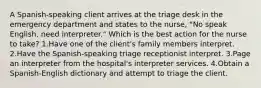 A Spanish-speaking client arrives at the triage desk in the emergency department and states to the nurse, "No speak English, need interpreter." Which is the best action for the nurse to take? 1.Have one of the client's family members interpret. 2.Have the Spanish-speaking triage receptionist interpret. 3.Page an interpreter from the hospital's interpreter services. 4.Obtain a Spanish-English dictionary and attempt to triage the client.