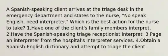 A Spanish-speaking client arrives at the triage desk in the emergency department and states to the nurse, "No speak English, need interpreter." Which is the best action for the nurse to take? 1.Have one of the client's family members interpret. 2.Have the Spanish-speaking triage receptionist interpret. 3.Page an interpreter from the hospital's interpreter services. 4.Obtain a Spanish-English dictionary and attempt to triage the client.