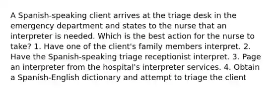 A Spanish-speaking client arrives at the triage desk in the emergency department and states to the nurse that an interpreter is needed. Which is the best action for the nurse to take? 1. Have one of the client's family members interpret. 2. Have the Spanish-speaking triage receptionist interpret. 3. Page an interpreter from the hospital's interpreter services. 4. Obtain a Spanish-English dictionary and attempt to triage the client