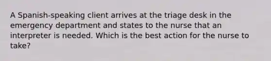 A Spanish-speaking client arrives at the triage desk in the emergency department and states to the nurse that an interpreter is needed. Which is the best action for the nurse to take?