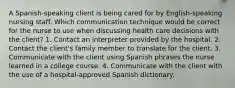 A Spanish-speaking client is being cared for by English-speaking nursing staff. Which communication technique would be correct for the nurse to use when discussing health care decisions with the client? 1. Contact an interpreter provided by the hospital. 2. Contact the client's family member to translate for the client. 3. Communicate with the client using Spanish phrases the nurse learned in a college course. 4. Communicate with the client with the use of a hospital-approved Spanish dictionary.