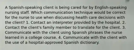 A Spanish-speaking client is being cared for by English-speaking nursing staff. Which communication technique would be correct for the nurse to use when discussing health care decisions with the client? 1. Contact an interpreter provided by the hospital. 2. Contact the client's family member to translate for the client. 3. Communicate with the client using Spanish phrases the nurse learned in a college course. 4. Communicate with the client with the use of a hospital-approved Spanish dictionary.