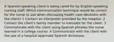 A Spanish-speaking client is being cared for by English-speaking nursing staff. Which communication technique would be correct for the nurse to use when discussing health care decisions with the client? 1 Contact an interpreter provided by the hospital. 2 Contact the client's family member to translate for the client. 3 Communicate with the client using Spanish phrases the nurse learned in a college course. 4 Communicate with the client with the use of a hospital-approved Spanish dictionary.