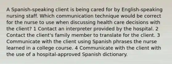 A Spanish-speaking client is being cared for by English-speaking nursing staff. Which communication technique would be correct for the nurse to use when discussing health care decisions with the client? 1 Contact an interpreter provided by the hospital. 2 Contact the client's family member to translate for the client. 3 Communicate with the client using Spanish phrases the nurse learned in a college course. 4 Communicate with the client with the use of a hospital-approved Spanish dictionary.