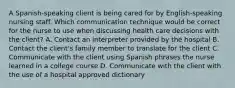 A Spanish-speaking client is being cared for by English-speaking nursing staff. Which communication technique would be correct for the nurse to use when discussing health care decisions with the client? A. Contact an interpreter provided by the hospital B. Contact the client's family member to translate for the client C. Communicate with the client using Spanish phrases the nurse learned in a college course D. Communicate with the client with the use of a hospital approved dictionary