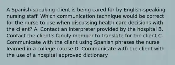 A Spanish-speaking client is being cared for by English-speaking nursing staff. Which communication technique would be correct for the nurse to use when discussing health care decisions with the client? A. Contact an interpreter provided by the hospital B. Contact the client's family member to translate for the client C. Communicate with the client using Spanish phrases the nurse learned in a college course D. Communicate with the client with the use of a hospital approved dictionary