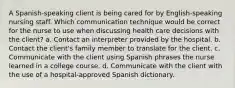 A Spanish-speaking client is being cared for by English-speaking nursing staff. Which communication technique would be correct for the nurse to use when discussing health care decisions with the client? a. Contact an interpreter provided by the hospital. b. Contact the client's family member to translate for the client. c. Communicate with the client using Spanish phrases the nurse learned in a college course. d. Communicate with the client with the use of a hospital-approved Spanish dictionary.