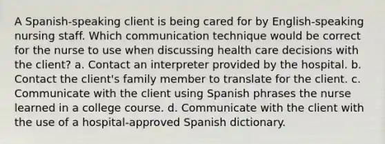 A Spanish-speaking client is being cared for by English-speaking nursing staff. Which communication technique would be correct for the nurse to use when discussing health care decisions with the client? a. Contact an interpreter provided by the hospital. b. Contact the client's family member to translate for the client. c. Communicate with the client using Spanish phrases the nurse learned in a college course. d. Communicate with the client with the use of a hospital-approved Spanish dictionary.