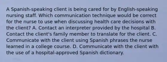 A Spanish-speaking client is being cared for by English-speaking nursing staff. Which communication technique would be correct for the nurse to use when discussing health care decisions with the client? A. Contact an interpreter provided by the hospital B. Contact the client's family member to translate for the client. C. Communicate with the client using Spanish phrases the nurse learned in a college course. D. Communicate with the client with the use of a hospital-approved Spanish dictionary.