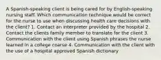 A Spanish-speaking client is being cared for by English-speaking nursing staff. Which communication technique would be correct for the nurse to use when discussing health care decisions with the client? 1. Contact an interpreter provided by the hospital 2. Contact the clients family member to translate for the client 3. Communication with the client using Spanish phrases the nurse learned in a college coarse 4. Communication with the client with the use of a hospital approved Spanish dictionary