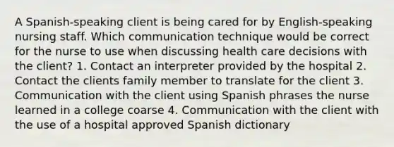 A Spanish-speaking client is being cared for by English-speaking nursing staff. Which communication technique would be correct for the nurse to use when discussing health care decisions with the client? 1. Contact an interpreter provided by the hospital 2. Contact the clients family member to translate for the client 3. Communication with the client using Spanish phrases the nurse learned in a college coarse 4. Communication with the client with the use of a hospital approved Spanish dictionary