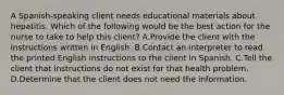 A Spanish-speaking client needs educational materials about hepatitis. Which of the following would be the best action for the nurse to take to help this client? A.Provide the client with the instructions written in English. B.Contact an interpreter to read the printed English instructions to the client in Spanish. C.Tell the client that instructions do not exist for that health problem. D.Determine that the client does not need the information.