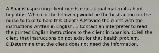 A Spanish-speaking client needs educational materials about hepatitis. Which of the following would be the best action for the nurse to take to help this client? A.Provide the client with the instructions written in English. B.Contact an interpreter to read the printed English instructions to the client in Spanish. C.Tell the client that instructions do not exist for that health problem. D.Determine that the client does not need the information.