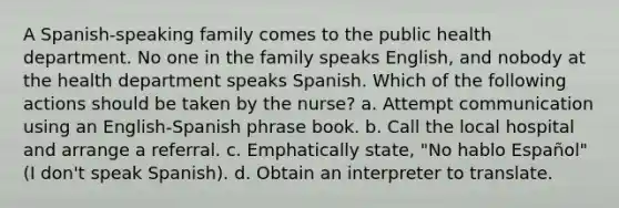 A Spanish-speaking family comes to the public health department. No one in the family speaks English, and nobody at the health department speaks Spanish. Which of the following actions should be taken by the nurse? a. Attempt communication using an English-Spanish phrase book. b. Call the local hospital and arrange a referral. c. Emphatically state, "No hablo Español" (I don't speak Spanish). d. Obtain an interpreter to translate.