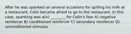 After he was spanked on several occasions for spilling his milk at a restaurant, Colin became afraid to go to the restaurant. In this case, spanking was a(n) ________ for Colin's fear A) negative reinforcer B) conditioned reinforcer C) secondary reinforcer D) unconditioned stimulus