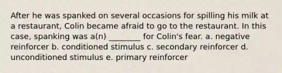 After he was spanked on several occasions for spilling his milk at a restaurant, Colin became afraid to go to the restaurant. In this case, spanking was a(n) ________ for Colin's fear. a. negative reinforcer b. conditioned stimulus c. secondary reinforcer d. unconditioned stimulus e. primary reinforcer