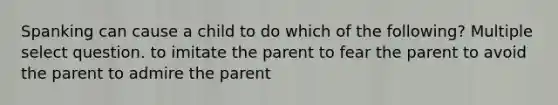 Spanking can cause a child to do which of the following? Multiple select question. to imitate the parent to fear the parent to avoid the parent to admire the parent