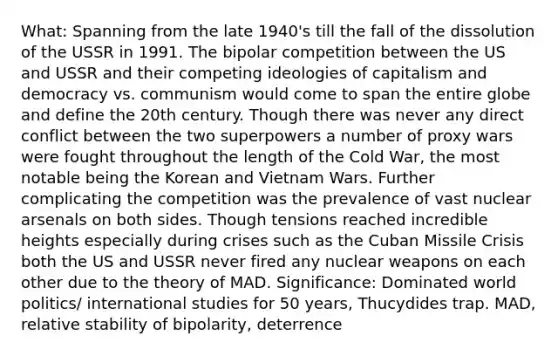 What: Spanning from the late 1940's till the fall of the dissolution of the USSR in 1991. The bipolar competition between the US and USSR and their competing ideologies of capitalism and democracy vs. communism would come to span the entire globe and define the 20th century. Though there was never any direct conflict between the two superpowers a number of proxy wars were fought throughout the length of the Cold War, the most notable being the Korean and Vietnam Wars. Further complicating the competition was the prevalence of vast nuclear arsenals on both sides. Though tensions reached incredible heights especially during crises such as the Cuban Missile Crisis both the US and USSR never fired any nuclear weapons on each other due to the theory of MAD. Significance: Dominated world politics/ international studies for 50 years, Thucydides trap. MAD, relative stability of bipolarity, deterrence