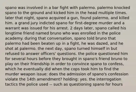 spano was involved in a bar fight with palermo. palermo knocked spano to the ground and kicked him in the head multiple times. later that night, spano acquired a gun, found palermo, and killed him. a grand jury indicted spano for first-degree murder and a warrant was issued for his arrest. 2 days later, spano called his longtime friend named bruno who was enrolled in the police academy. during that conversation, spano told bruno that palermo had been beaten up in a fight, he was dazed, and he shot at palermo. the next day, spano turned himself in but refused to answer officers' questions. the police questioned him for several hours before they brought in spano's friend bruno to play on their friendship in order to convince spano to confess, which he eventually did when the cops took him to find the murder weapon issue: does the admission of spano's confession violate the 14th amendment? holding: yes. the interrogation tactics the police used -- such as questioning spano for hours