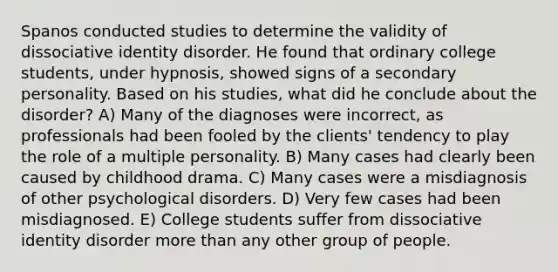 Spanos conducted studies to determine the validity of dissociative identity disorder. He found that ordinary college students, under hypnosis, showed signs of a secondary personality. Based on his studies, what did he conclude about the disorder? A) Many of the diagnoses were incorrect, as professionals had been fooled by the clients' tendency to play the role of a multiple personality. B) Many cases had clearly been caused by childhood drama. C) Many cases were a misdiagnosis of other psychological disorders. D) Very few cases had been misdiagnosed. E) College students suffer from dissociative identity disorder more than any other group of people.