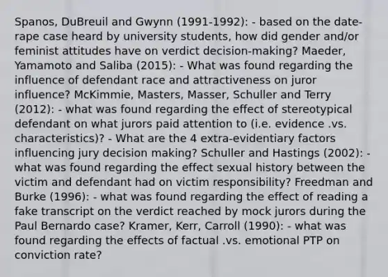 Spanos, DuBreuil and Gwynn (1991-1992): - based on the date-rape case heard by university students, how did gender and/or feminist attitudes have on verdict decision-making? Maeder, Yamamoto and Saliba (2015): - What was found regarding the influence of defendant race and attractiveness on juror influence? McKimmie, Masters, Masser, Schuller and Terry (2012): - what was found regarding the effect of stereotypical defendant on what jurors paid attention to (i.e. evidence .vs. characteristics)? - What are the 4 extra-evidentiary factors influencing jury decision making? Schuller and Hastings (2002): - what was found regarding the effect sexual history between the victim and defendant had on victim responsibility? Freedman and Burke (1996): - what was found regarding the effect of reading a fake transcript on the verdict reached by mock jurors during the Paul Bernardo case? Kramer, Kerr, Carroll (1990): - what was found regarding the effects of factual .vs. emotional PTP on conviction rate?