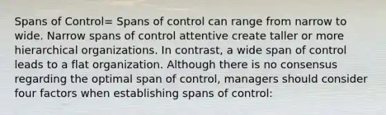 Spans of Control= Spans of control can range from narrow to wide. Narrow spans of control attentive create taller or more hierarchical organizations. In contrast, a wide span of control leads to a flat organization. Although there is no consensus regarding the optimal span of control, managers should consider four factors when establishing spans of control: