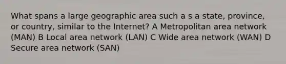 What spans a large geographic area such a s a state, province, or country, similar to the Internet? A Metropolitan area network (MAN) B Local area network (LAN) C Wide area network (WAN) D Secure area network (SAN)