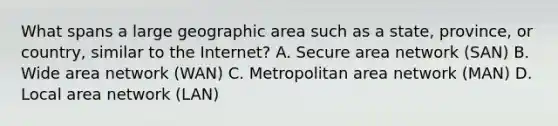 What spans a large geographic area such as a state, province, or country, similar to the Internet? A. Secure area network (SAN) B. Wide area network (WAN) C. Metropolitan area network (MAN) D. Local area network (LAN)