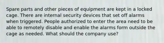 Spare parts and other pieces of equipment are kept in a locked cage. There are internal security devices that set off alarms when triggered. People authorized to enter the area need to be able to remotely disable and enable the alarms form outside the cage as needed. What should the company use?