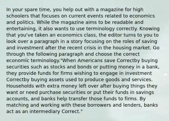 In your spare time, you help out with a magazine for high schoolers that focuses on current events related to economics and politics. While the magazine aims to be readable and entertaining, it also wants to use terminology correctly. Knowing that you've taken an economics class, the editor turns to you to look over a paragraph in a story focusing on the roles of saving and investment after the recent crisis in the housing market. Go through the following paragraph and choose the correct economic terminology."When Americans save Correctby buying securities such as stocks and bonds or putting money in a bank, they provide funds for firms wishing to engage in investment Correctby buying assets used to produce goods and services. Households with extra money left over after buying things they want or need purchase securities or put their funds in savings accounts, and banks help transfer those funds to firms. By matching and working with these borrowers and lenders, banks act as an intermediary Correct."