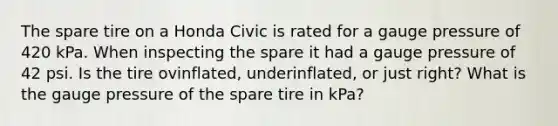 The spare tire on a Honda Civic is rated for a gauge pressure of 420 kPa. When inspecting the spare it had a gauge pressure of 42 psi. Is the tire ovinflated, underinflated, or just right? What is the gauge pressure of the spare tire in kPa?