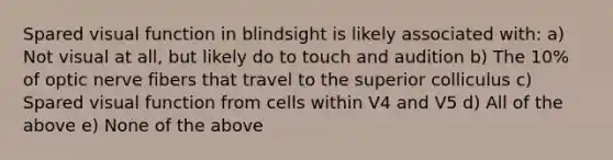 Spared visual function in blindsight is likely associated with: a) Not visual at all, but likely do to touch and audition b) The 10% of optic nerve fibers that travel to the superior colliculus c) Spared visual function from cells within V4 and V5 d) All of the above e) None of the above