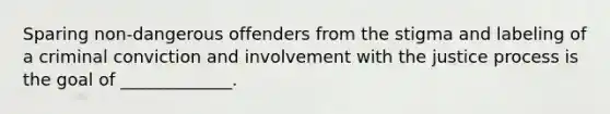 Sparing non-dangerous offenders from the stigma and labeling of a criminal conviction and involvement with the justice process is the goal of _____________.