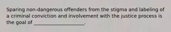 Sparing non-dangerous offenders from the stigma and labeling of a criminal conviction and involvement with the justice process is the goal of _____________________.