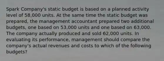 Spark Company's static budget is based on a planned activity level of 58,000 units. At the same time the static budget was prepared, the management accountant prepared two additional budgets, one based on 53,000 units and one based on 63,000. The company actually produced and sold 62,000 units. In evaluating its performance, management should compare the company's actual revenues and costs to which of the following budgets?