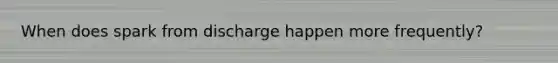 When does spark from discharge happen more frequently?