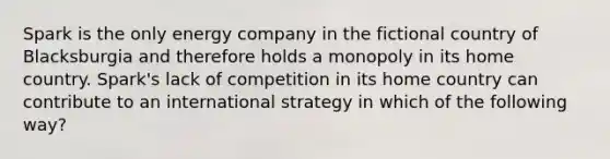 Spark is the only energy company in the fictional country of Blacksburgia and therefore holds a monopoly in its home country. Spark's lack of competition in its home country can contribute to an international strategy in which of the following way?