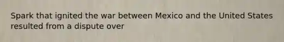 Spark that ignited the war between Mexico and the United States resulted from a dispute over