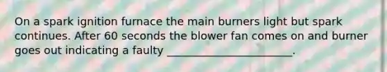 On a spark ignition furnace the main burners light but spark continues. After 60 seconds the blower fan comes on and burner goes out indicating a faulty _______________________.