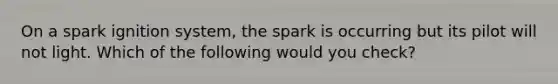 On a spark ignition system, the spark is occurring but its pilot will not light. Which of the following would you check?