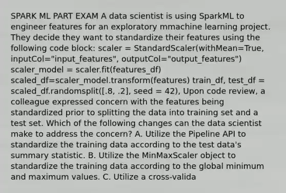 SPARK ML PART EXAM A data scientist is using SparkML to engineer features for an exploratory mmachine learning project. They decide they want to standardize their features using the following code block: scaler = StandardScaler(withMean=True, inputCol="input_features", outputCol="output_features") scaler_model = scaler.fit(features_df) scaled_df=scaler_model.transform(features) train_df, test_df = scaled_df.randomsplit([.8, .2], seed = 42), Upon code review, a colleague expressed concern with the features being standardized prior to splitting the data into training set and a test set. Which of the following changes can the data scientist make to address the concern? A. Utilize the Pipeline API to standardize the training data according to the test data's summary statistic. B. Utilize the MinMaxScaler object to standardize the training data according to the global minimum and maximum values. C. Utilize a cross-valida