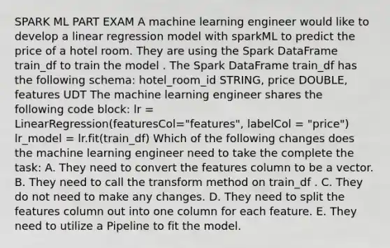 SPARK ML PART EXAM A machine learning engineer would like to develop a linear regression model with sparkML to predict the price of a hotel room. They are using the Spark DataFrame train_df to train the model . The Spark DataFrame train_df has the following schema: hotel_room_id STRING, price DOUBLE, features UDT The machine learning engineer shares the following code block: lr = LinearRegression(featuresCol="features", labelCol = "price") lr_model = lr.fit(train_df) Which of the following changes does the machine learning engineer need to take the complete the task: A. They need to convert the features column to be a vector. B. They need to call the transform method on train_df . C. They do not need to make any changes. D. They need to split the features column out into one column for each feature. E. They need to utilize a Pipeline to fit the model.