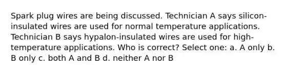 Spark plug wires are being discussed. Technician A says silicon-insulated wires are used for normal temperature applications. Technician B says hypalon-insulated wires are used for high-temperature applications. Who is correct? Select one: a. A only b. B only c. both A and B d. neither A nor B